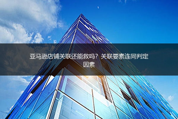 亚马逊店铺关联还能救吗?关联要素连同判定因素