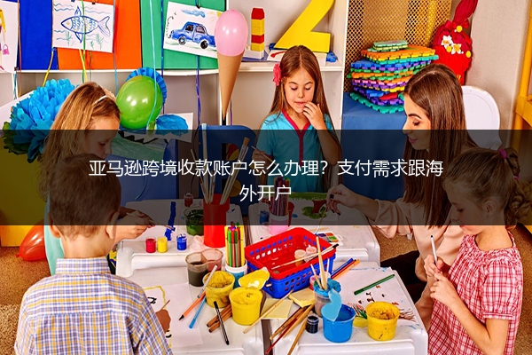 亚马逊跨境收款账户怎么办理?支付需求跟海外开户