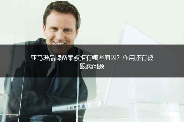 亚马逊品牌备案被拒有哪些原因?作用还有被跟卖问题