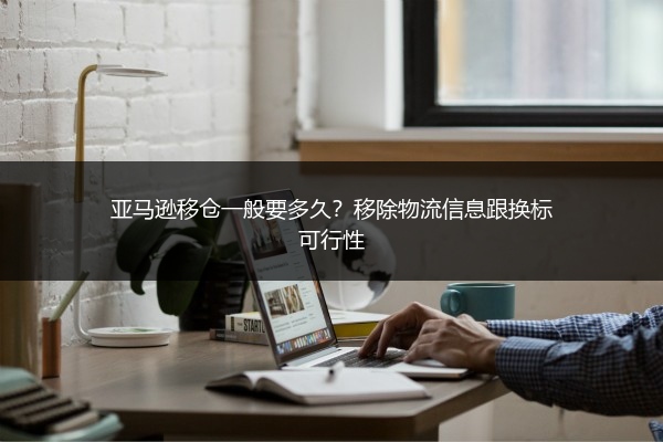 亚马逊移仓一般要多久?移除物流信息跟换标可行性