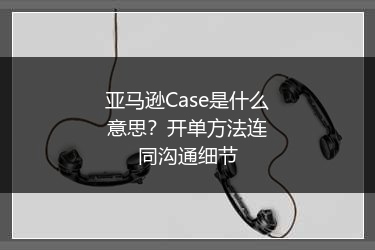 亚马逊Case是什么意思?开单方法连同沟通细节
