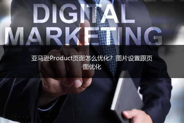 亚马逊Product页面怎么优化？图片设置跟页面优化