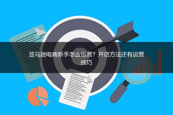 亚马逊电商新手怎么运营?开店方法还有运营技巧