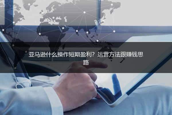 亚马逊什么操作短期盈利?运营方法跟赚钱思路