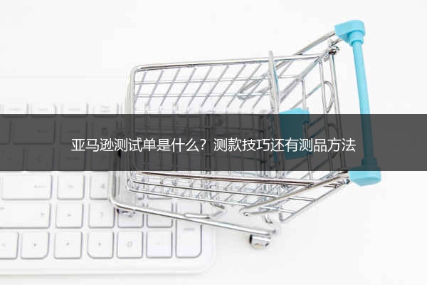 亚马逊测试单是什么?测款技巧还有测品方法