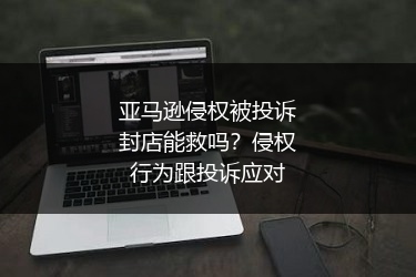 亚马逊侵权被投诉封店能救吗？侵权行为跟投诉应对