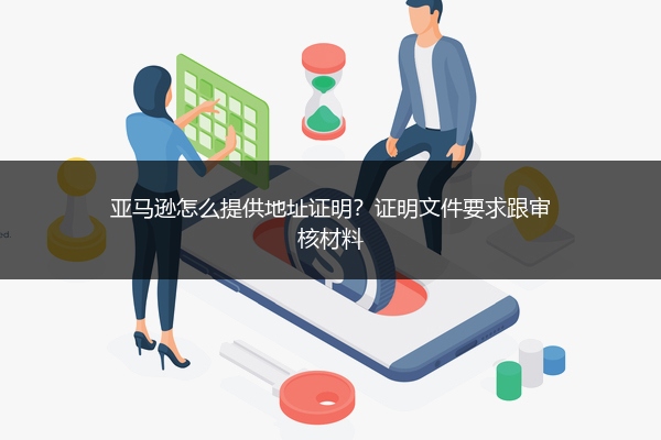 亚马逊怎么提供地址证明？证明文件要求跟审核材料