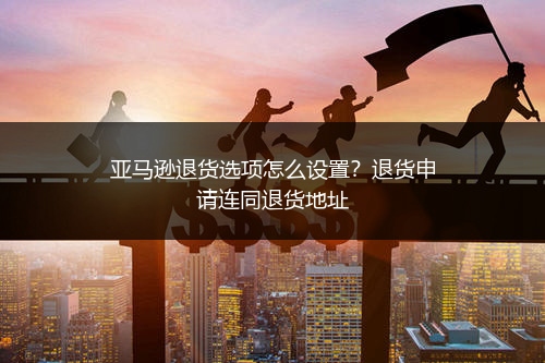 亚马逊退货选项怎么设置?退货申请连同退货地址