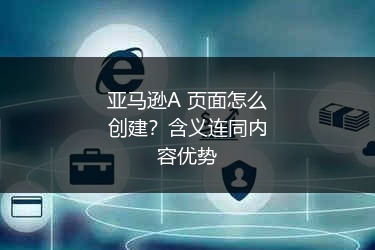 亚马逊A+页面怎么创建？含义连同内容优势