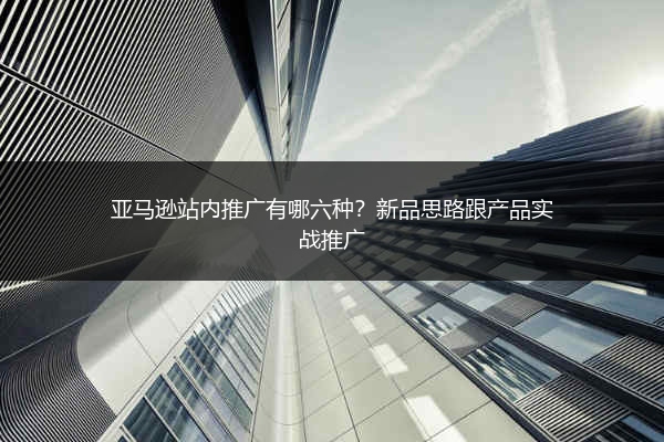 亚马逊站内推广有哪六种？新品思路跟产品实战推广