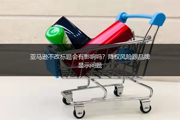 亚马逊不改标题会有影响吗？降权风险跟品牌显示问题