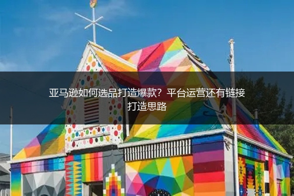 亚马逊如何选品打造爆款？平台运营还有链接打造思路