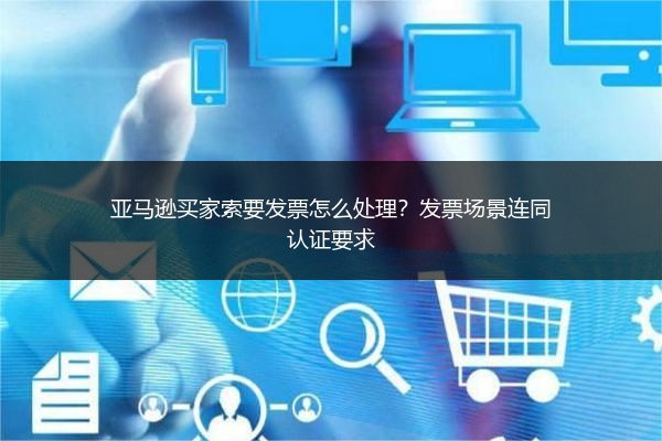 亚马逊买家索要发票怎么处理？发票场景连同认证要求